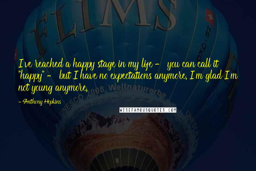 Anthony Hopkins Quotes: I've reached a happy stage in my life - you can call it "happy" - but I have no expectations anymore. I'm glad I'm not young anymore.