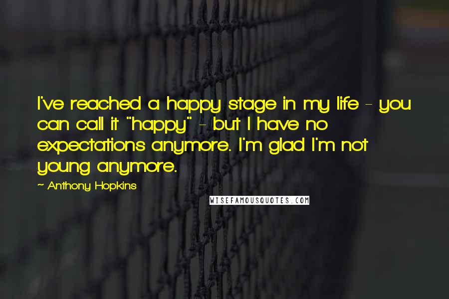 Anthony Hopkins Quotes: I've reached a happy stage in my life - you can call it "happy" - but I have no expectations anymore. I'm glad I'm not young anymore.