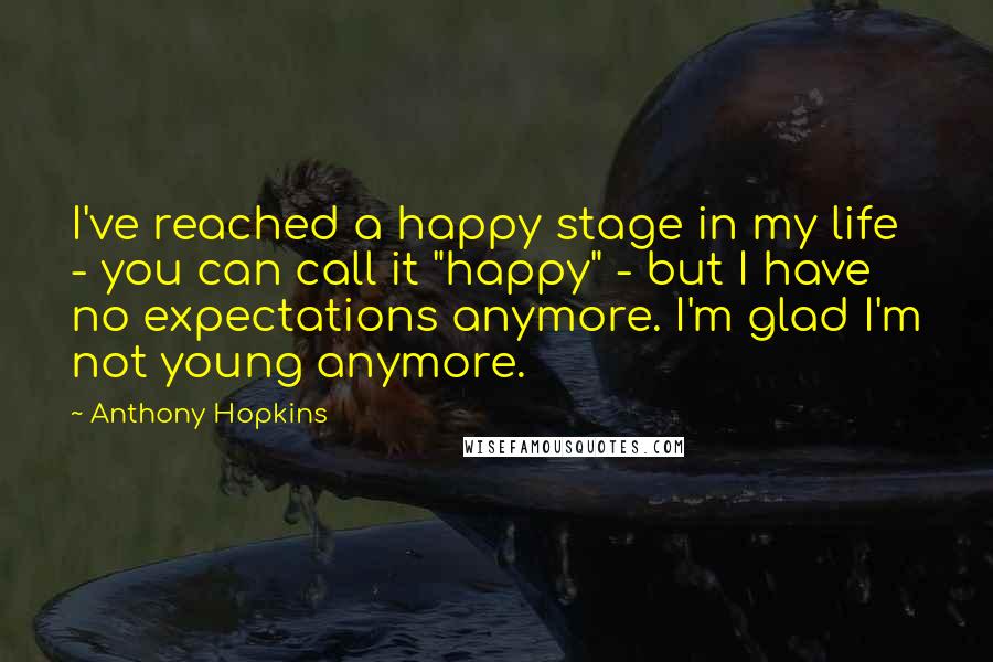 Anthony Hopkins Quotes: I've reached a happy stage in my life - you can call it "happy" - but I have no expectations anymore. I'm glad I'm not young anymore.