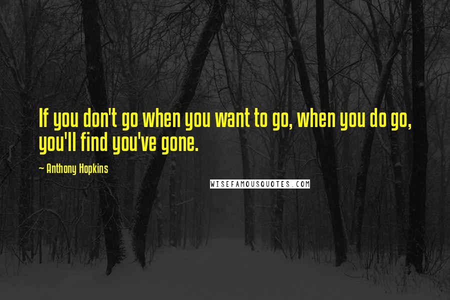 Anthony Hopkins Quotes: If you don't go when you want to go, when you do go, you'll find you've gone.