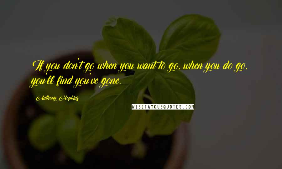 Anthony Hopkins Quotes: If you don't go when you want to go, when you do go, you'll find you've gone.