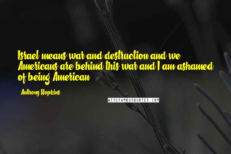 Anthony Hopkins Quotes: Israel means war and destruction and we Americans are behind this war and I am ashamed of being American.