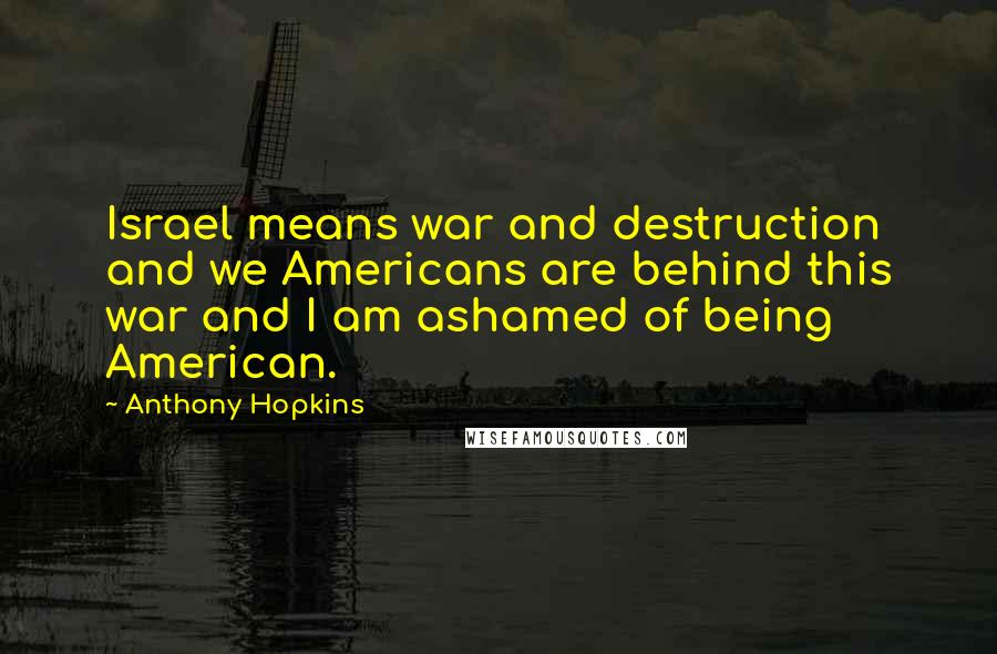 Anthony Hopkins Quotes: Israel means war and destruction and we Americans are behind this war and I am ashamed of being American.