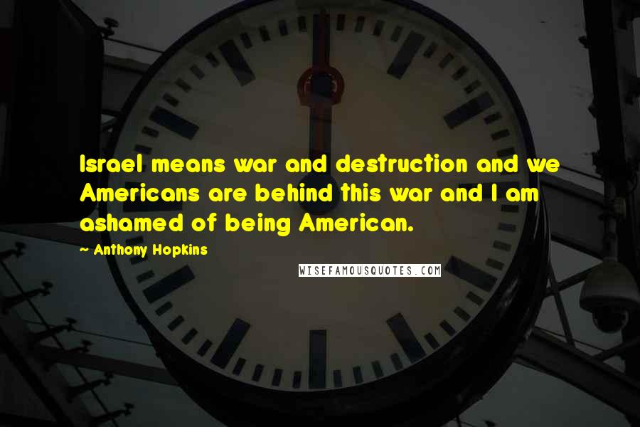 Anthony Hopkins Quotes: Israel means war and destruction and we Americans are behind this war and I am ashamed of being American.