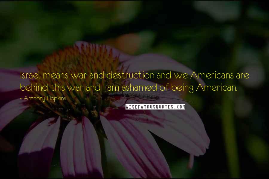 Anthony Hopkins Quotes: Israel means war and destruction and we Americans are behind this war and I am ashamed of being American.