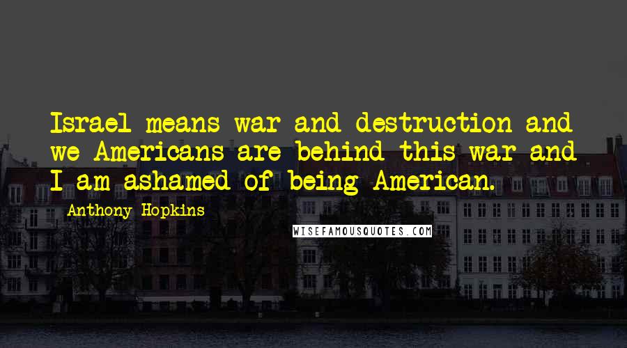 Anthony Hopkins Quotes: Israel means war and destruction and we Americans are behind this war and I am ashamed of being American.