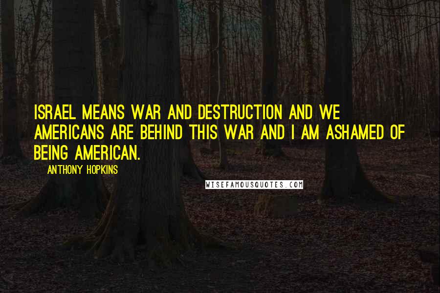 Anthony Hopkins Quotes: Israel means war and destruction and we Americans are behind this war and I am ashamed of being American.