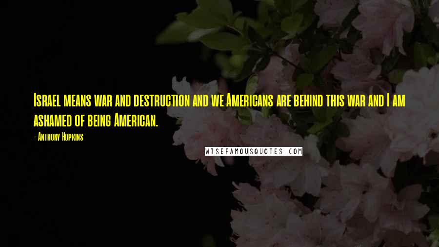 Anthony Hopkins Quotes: Israel means war and destruction and we Americans are behind this war and I am ashamed of being American.