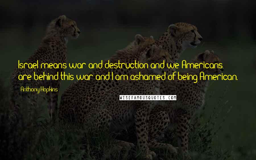 Anthony Hopkins Quotes: Israel means war and destruction and we Americans are behind this war and I am ashamed of being American.