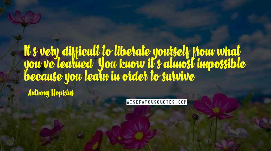 Anthony Hopkins Quotes: It's very difficult to liberate yourself from what you've learned. You know it's almost impossible because you learn in order to survive.