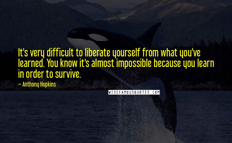 Anthony Hopkins Quotes: It's very difficult to liberate yourself from what you've learned. You know it's almost impossible because you learn in order to survive.