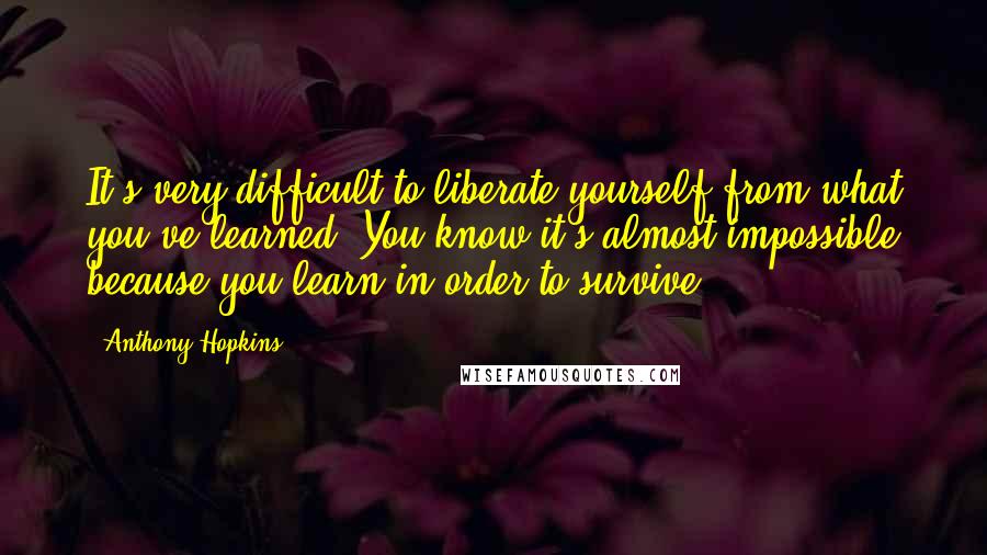 Anthony Hopkins Quotes: It's very difficult to liberate yourself from what you've learned. You know it's almost impossible because you learn in order to survive.