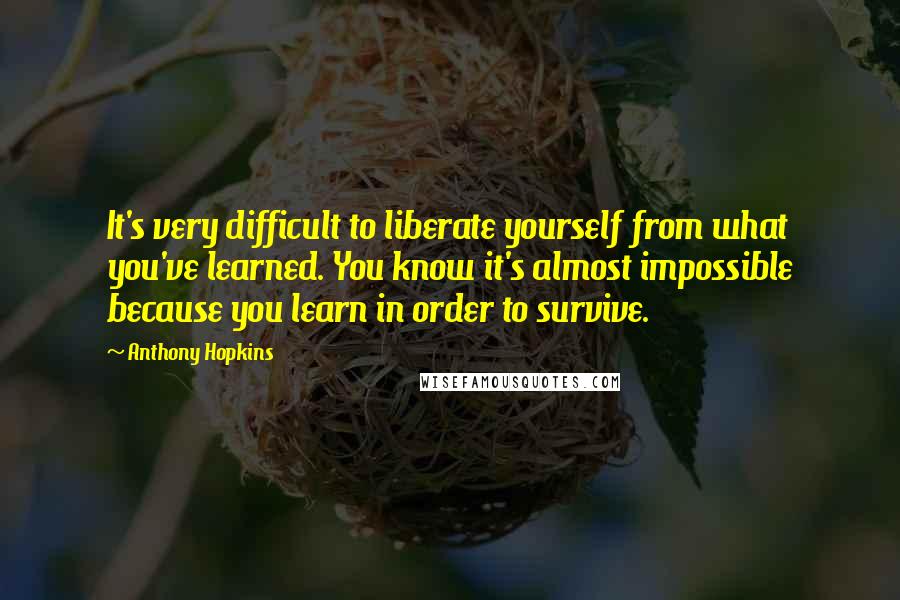 Anthony Hopkins Quotes: It's very difficult to liberate yourself from what you've learned. You know it's almost impossible because you learn in order to survive.