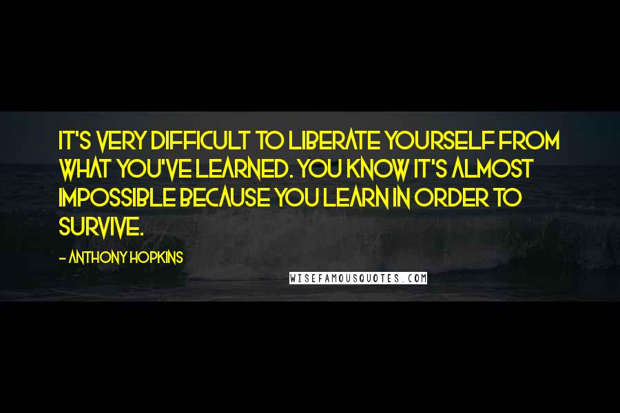 Anthony Hopkins Quotes: It's very difficult to liberate yourself from what you've learned. You know it's almost impossible because you learn in order to survive.