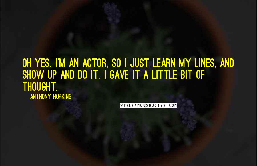 Anthony Hopkins Quotes: Oh yes. I'm an actor, so I just learn my lines, and show up and do it. I gave it a little bit of thought.