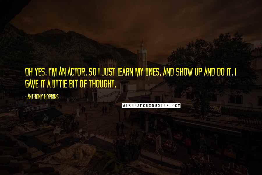 Anthony Hopkins Quotes: Oh yes. I'm an actor, so I just learn my lines, and show up and do it. I gave it a little bit of thought.