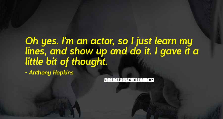 Anthony Hopkins Quotes: Oh yes. I'm an actor, so I just learn my lines, and show up and do it. I gave it a little bit of thought.