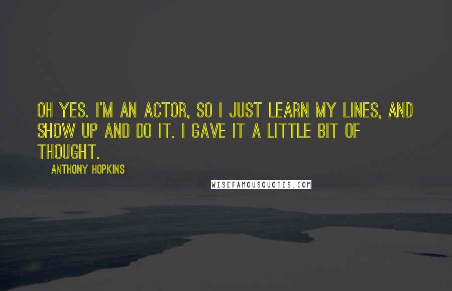 Anthony Hopkins Quotes: Oh yes. I'm an actor, so I just learn my lines, and show up and do it. I gave it a little bit of thought.