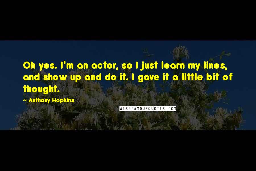 Anthony Hopkins Quotes: Oh yes. I'm an actor, so I just learn my lines, and show up and do it. I gave it a little bit of thought.