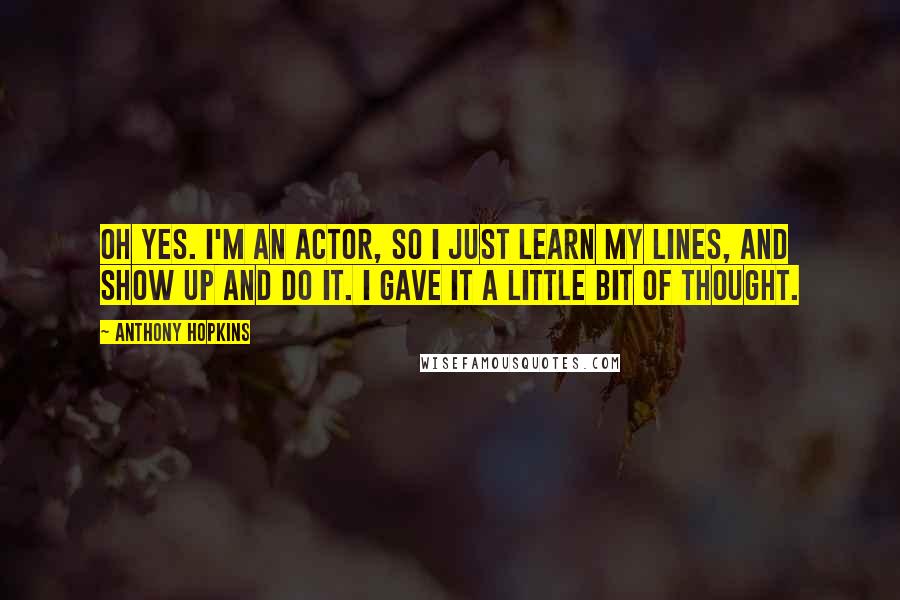 Anthony Hopkins Quotes: Oh yes. I'm an actor, so I just learn my lines, and show up and do it. I gave it a little bit of thought.