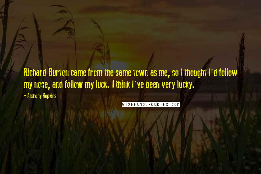 Anthony Hopkins Quotes: Richard Burton came from the same town as me, so I thought I'd follow my nose, and follow my luck. I think I've been very lucky.