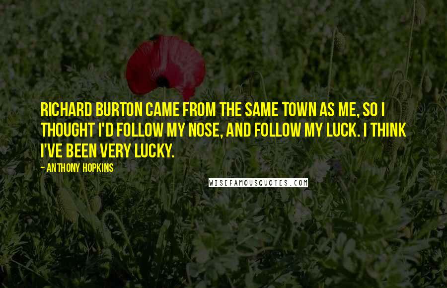 Anthony Hopkins Quotes: Richard Burton came from the same town as me, so I thought I'd follow my nose, and follow my luck. I think I've been very lucky.