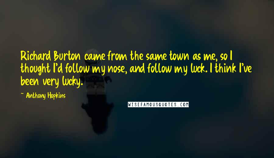 Anthony Hopkins Quotes: Richard Burton came from the same town as me, so I thought I'd follow my nose, and follow my luck. I think I've been very lucky.