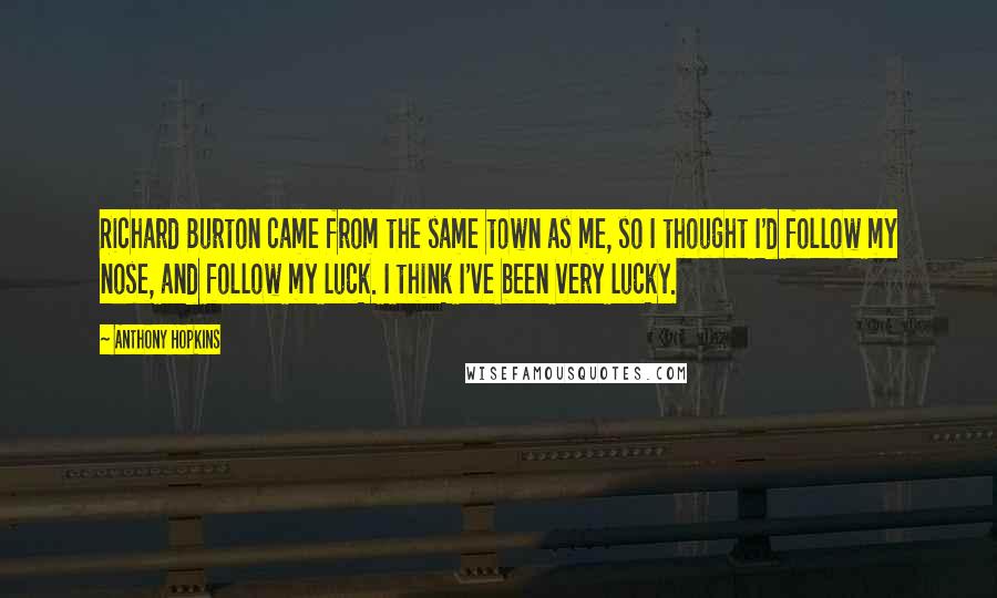 Anthony Hopkins Quotes: Richard Burton came from the same town as me, so I thought I'd follow my nose, and follow my luck. I think I've been very lucky.