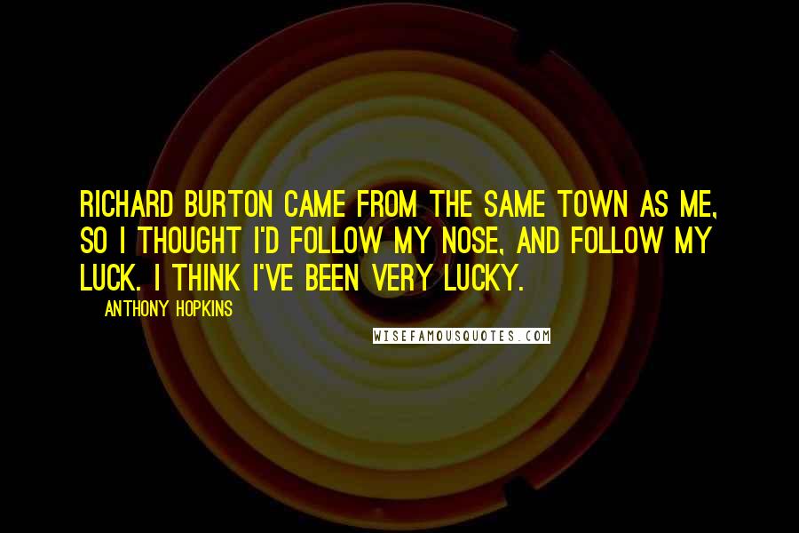 Anthony Hopkins Quotes: Richard Burton came from the same town as me, so I thought I'd follow my nose, and follow my luck. I think I've been very lucky.