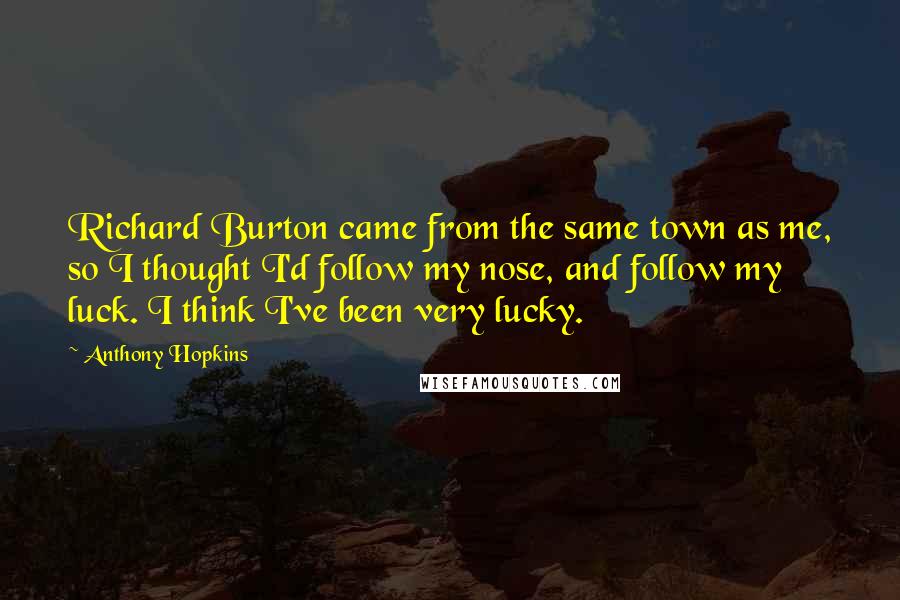 Anthony Hopkins Quotes: Richard Burton came from the same town as me, so I thought I'd follow my nose, and follow my luck. I think I've been very lucky.