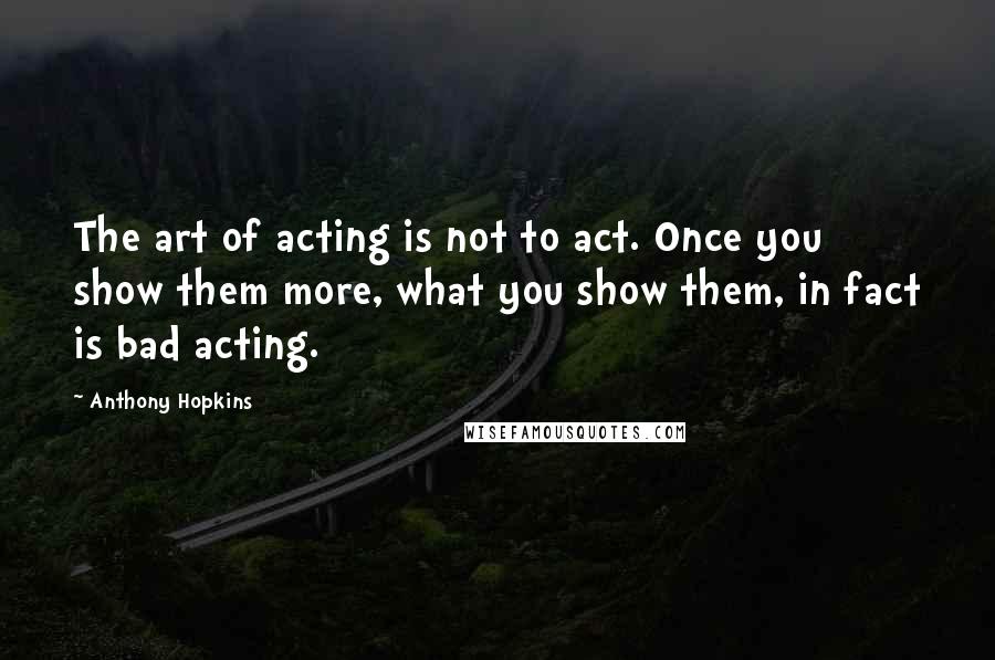 Anthony Hopkins Quotes: The art of acting is not to act. Once you show them more, what you show them, in fact is bad acting.