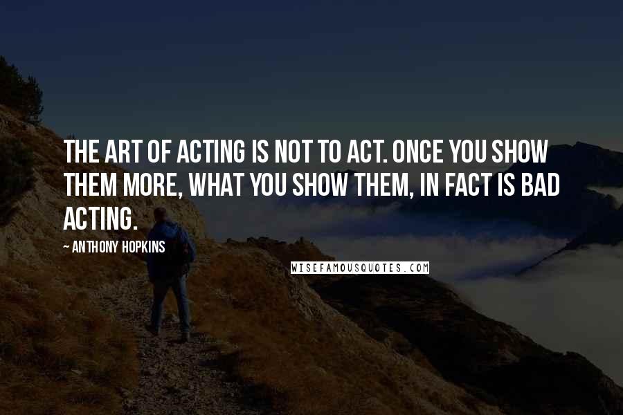 Anthony Hopkins Quotes: The art of acting is not to act. Once you show them more, what you show them, in fact is bad acting.