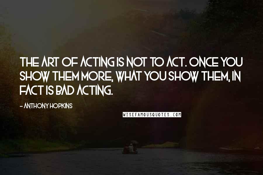 Anthony Hopkins Quotes: The art of acting is not to act. Once you show them more, what you show them, in fact is bad acting.