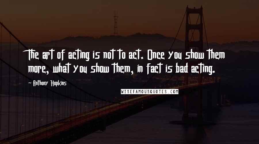 Anthony Hopkins Quotes: The art of acting is not to act. Once you show them more, what you show them, in fact is bad acting.