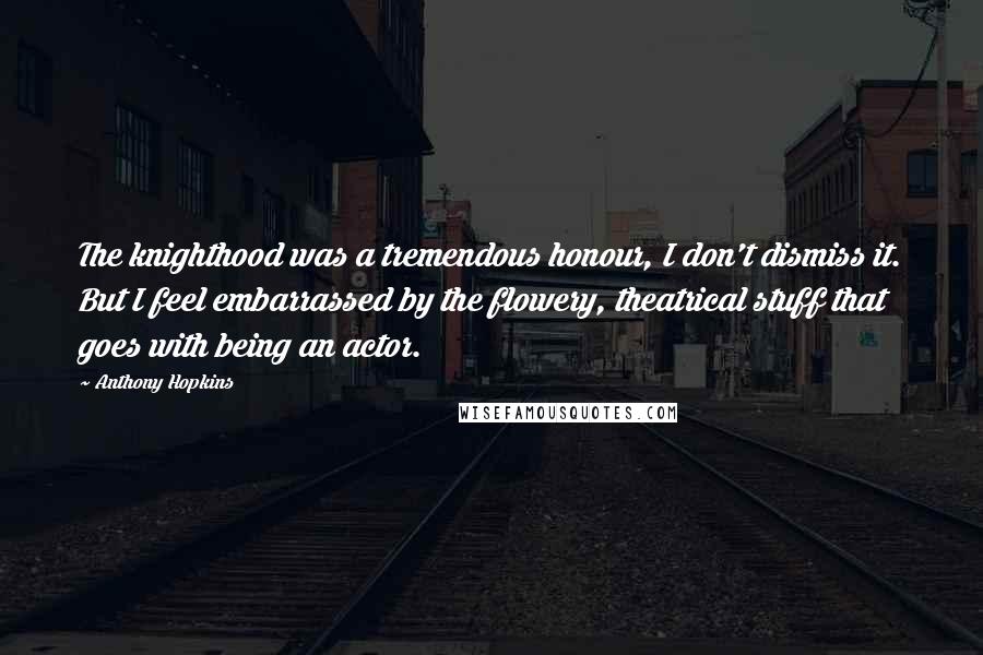 Anthony Hopkins Quotes: The knighthood was a tremendous honour, I don't dismiss it. But I feel embarrassed by the flowery, theatrical stuff that goes with being an actor.