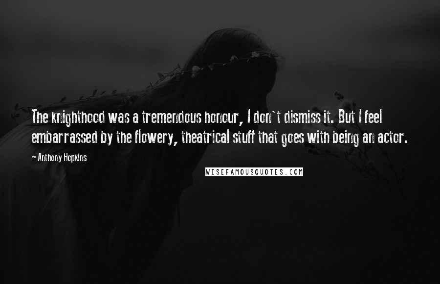 Anthony Hopkins Quotes: The knighthood was a tremendous honour, I don't dismiss it. But I feel embarrassed by the flowery, theatrical stuff that goes with being an actor.