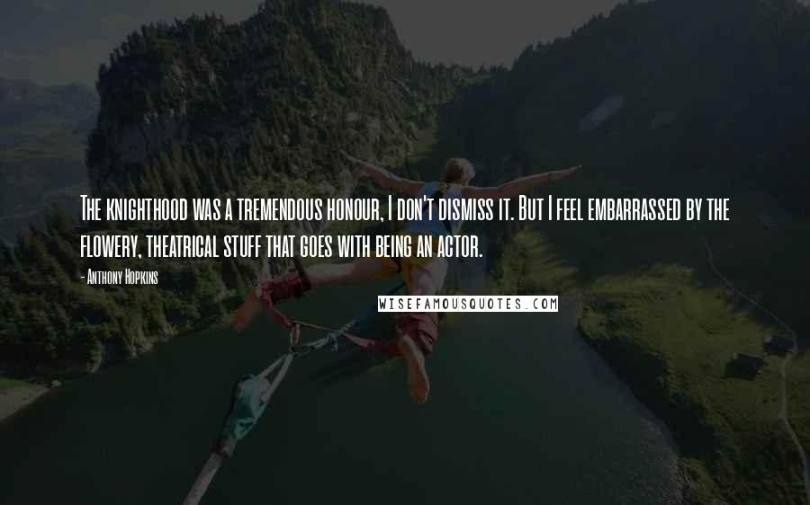 Anthony Hopkins Quotes: The knighthood was a tremendous honour, I don't dismiss it. But I feel embarrassed by the flowery, theatrical stuff that goes with being an actor.