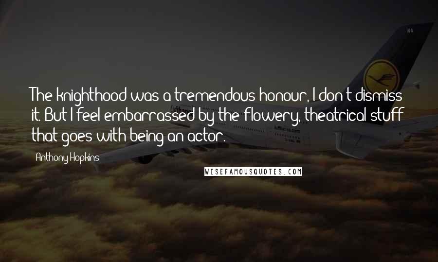 Anthony Hopkins Quotes: The knighthood was a tremendous honour, I don't dismiss it. But I feel embarrassed by the flowery, theatrical stuff that goes with being an actor.