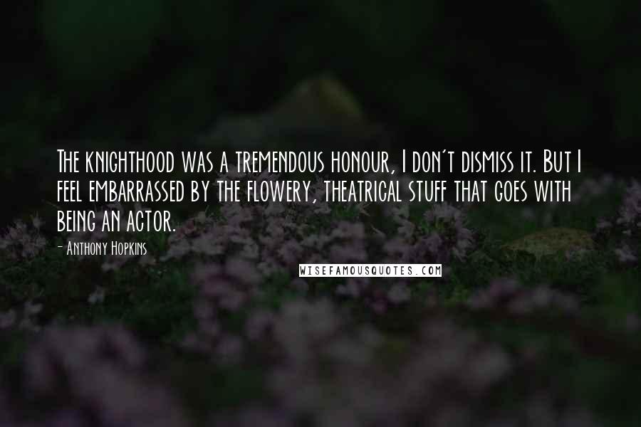 Anthony Hopkins Quotes: The knighthood was a tremendous honour, I don't dismiss it. But I feel embarrassed by the flowery, theatrical stuff that goes with being an actor.