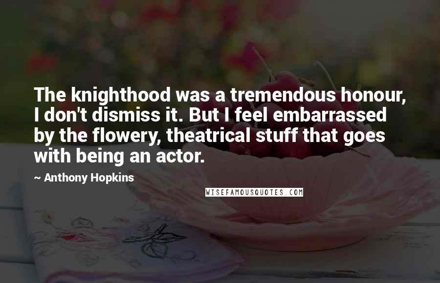 Anthony Hopkins Quotes: The knighthood was a tremendous honour, I don't dismiss it. But I feel embarrassed by the flowery, theatrical stuff that goes with being an actor.