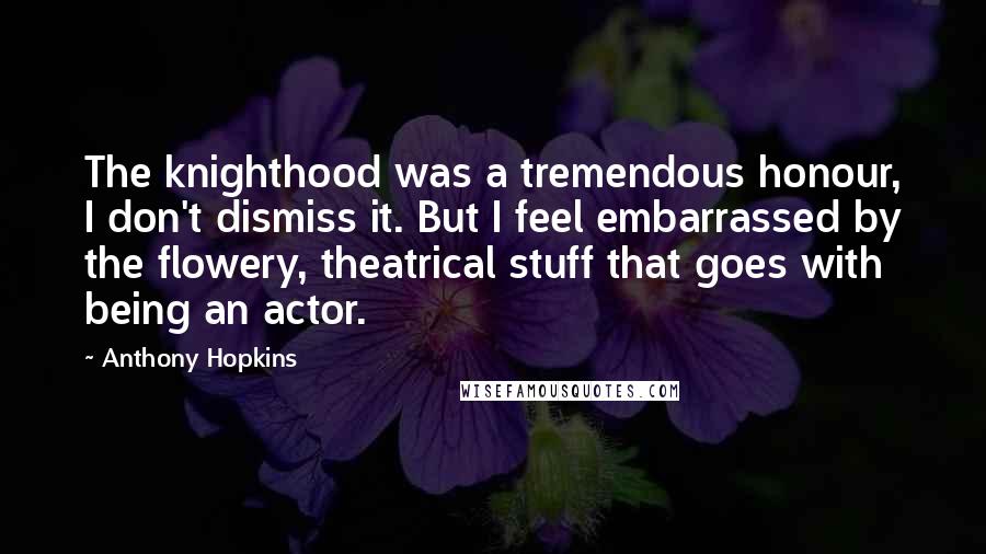 Anthony Hopkins Quotes: The knighthood was a tremendous honour, I don't dismiss it. But I feel embarrassed by the flowery, theatrical stuff that goes with being an actor.