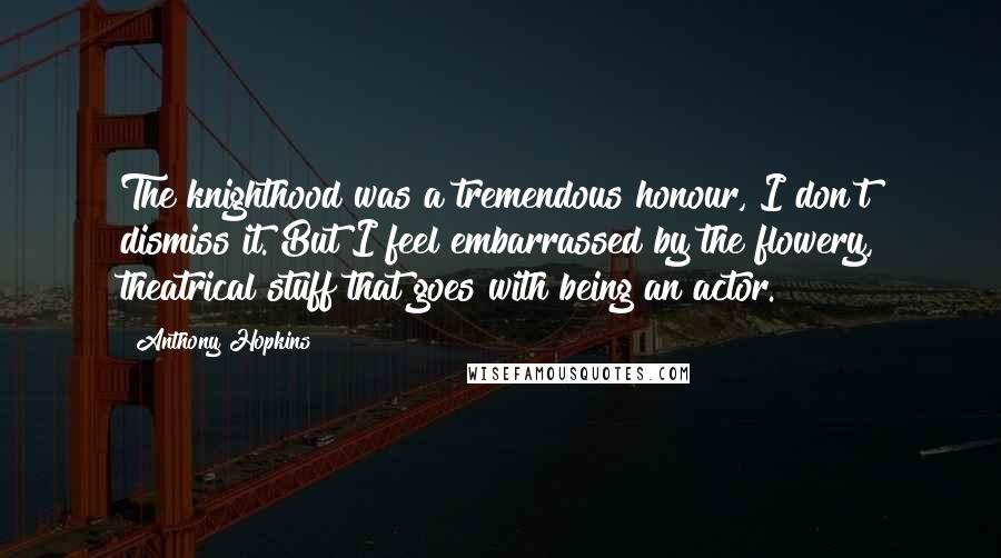 Anthony Hopkins Quotes: The knighthood was a tremendous honour, I don't dismiss it. But I feel embarrassed by the flowery, theatrical stuff that goes with being an actor.