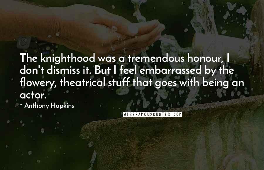 Anthony Hopkins Quotes: The knighthood was a tremendous honour, I don't dismiss it. But I feel embarrassed by the flowery, theatrical stuff that goes with being an actor.