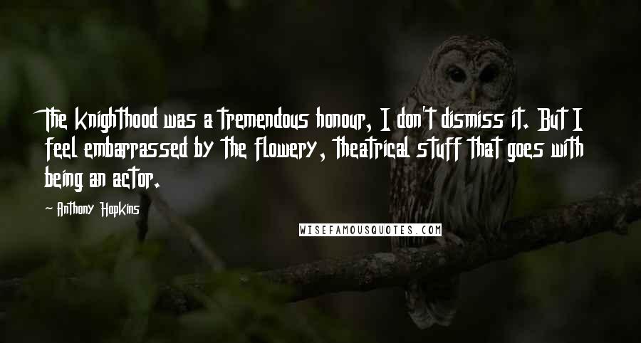 Anthony Hopkins Quotes: The knighthood was a tremendous honour, I don't dismiss it. But I feel embarrassed by the flowery, theatrical stuff that goes with being an actor.