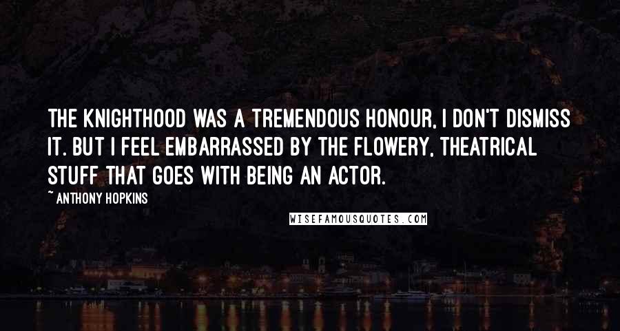 Anthony Hopkins Quotes: The knighthood was a tremendous honour, I don't dismiss it. But I feel embarrassed by the flowery, theatrical stuff that goes with being an actor.