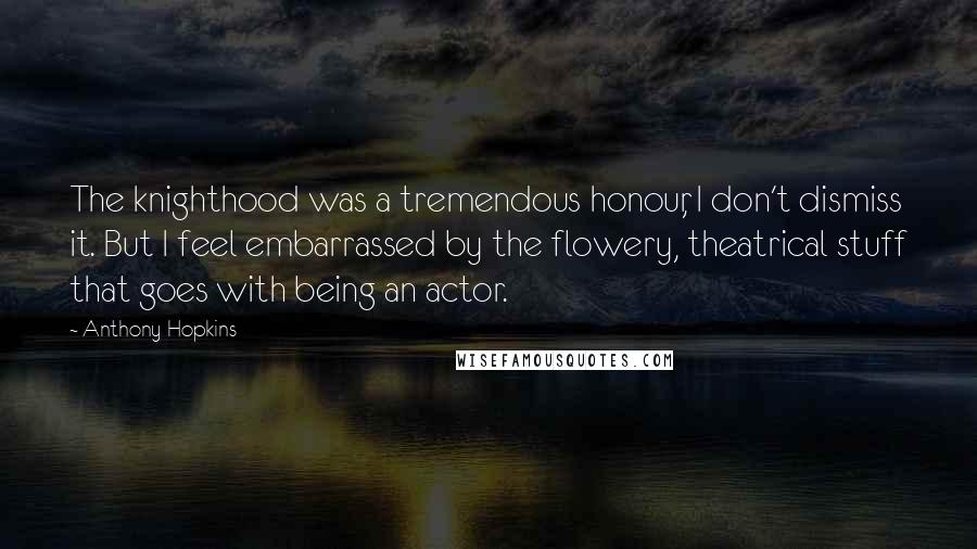 Anthony Hopkins Quotes: The knighthood was a tremendous honour, I don't dismiss it. But I feel embarrassed by the flowery, theatrical stuff that goes with being an actor.