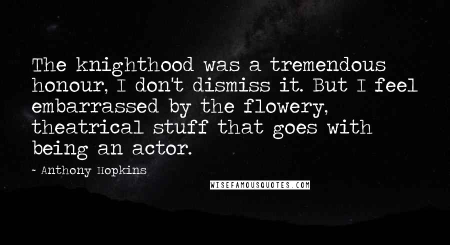 Anthony Hopkins Quotes: The knighthood was a tremendous honour, I don't dismiss it. But I feel embarrassed by the flowery, theatrical stuff that goes with being an actor.