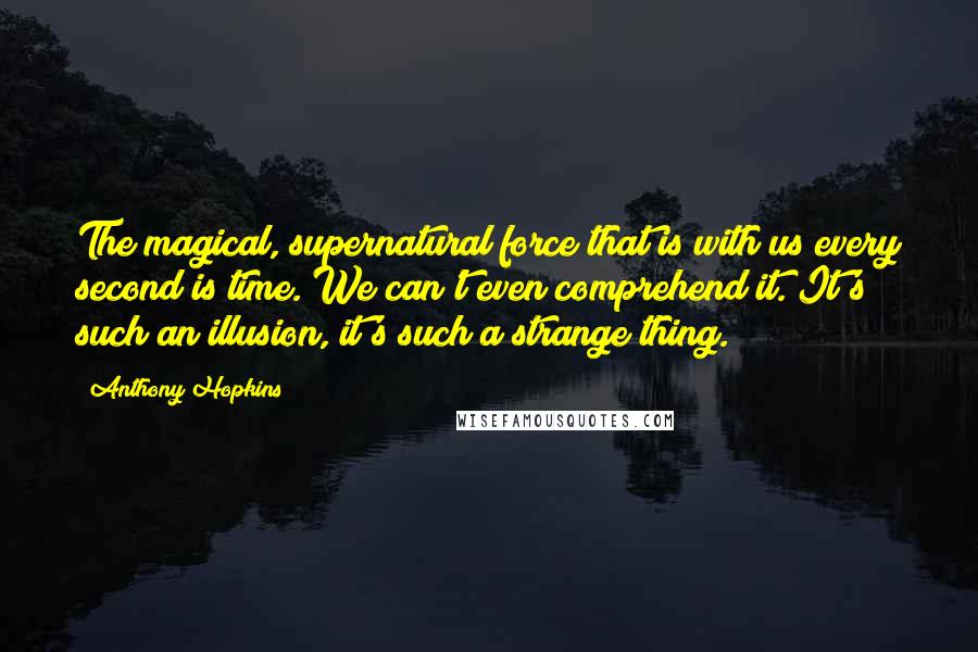 Anthony Hopkins Quotes: The magical, supernatural force that is with us every second is time. We can't even comprehend it. It's such an illusion, it's such a strange thing.