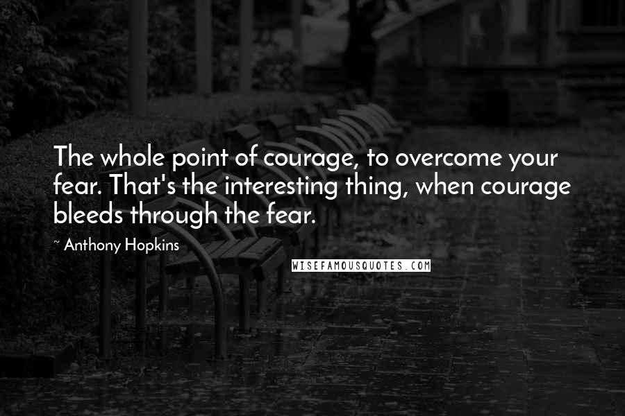 Anthony Hopkins Quotes: The whole point of courage, to overcome your fear. That's the interesting thing, when courage bleeds through the fear.