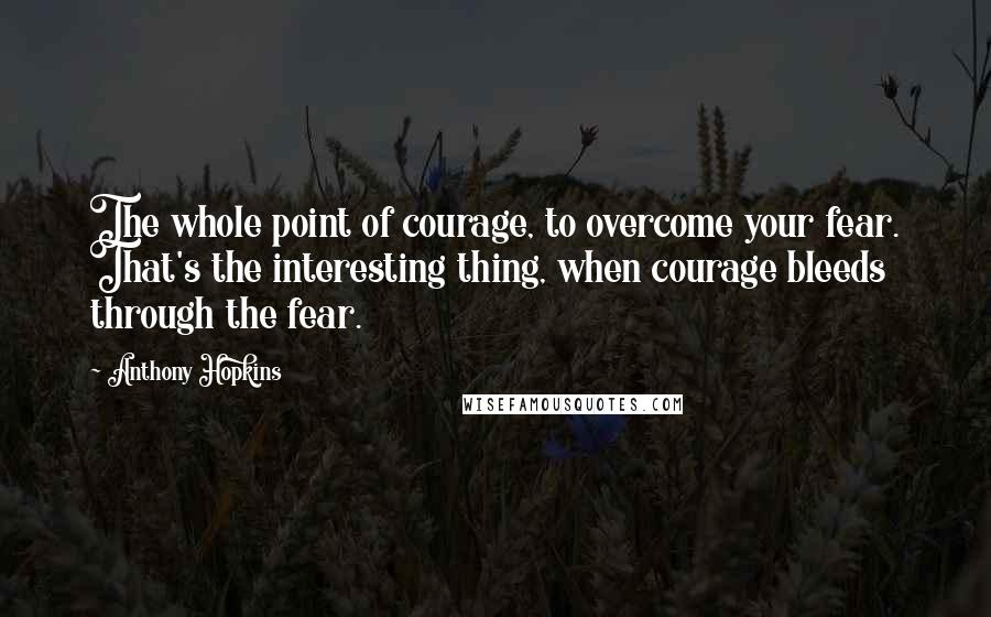 Anthony Hopkins Quotes: The whole point of courage, to overcome your fear. That's the interesting thing, when courage bleeds through the fear.